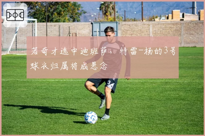 若奇才选中迪班萨，特雷-杨的3号球衣归属将成悬念