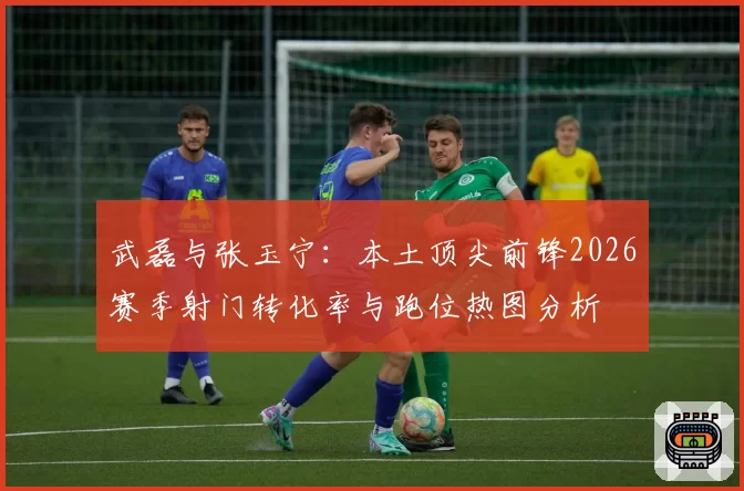 武磊与张玉宁:本土顶尖前锋2026赛季射门转化率与跑位热图分析