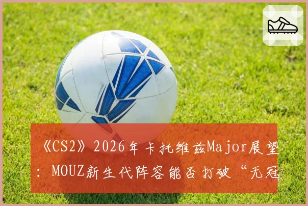 《CS2》2026年卡托维兹Major展望：MOUZ新生代阵容能否打破“无冠魔咒”？