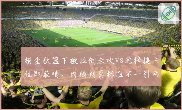 胡金秋篮下被拉倒未吹vs沈梓捷卡位即获哨，内线判罚标准不一引两队不满