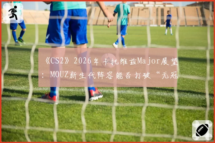 《CS2》2026年卡托维兹Major展望：MOUZ新生代阵容能否打破“无冠魔咒”？