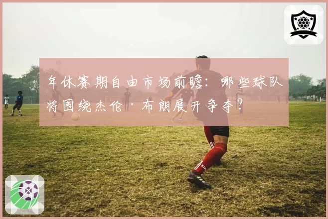 年休赛期自由市场前瞻:哪些球队将围绕杰伦·布朗展开争夺?