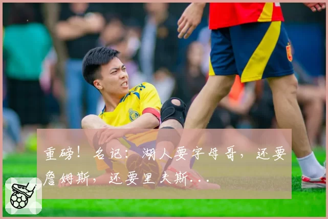 重磅！名记：湖人要字母哥，还要詹姆斯，还要里夫斯...