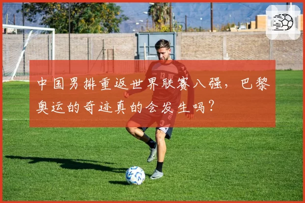 中国男排重返世界联赛八强，巴黎奥运的奇迹真的会发生吗？