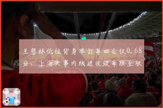 王哲林低位背身单打每回合仅0.68分,上海久事内线进攻效率跌至联赛第九