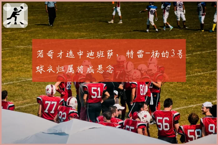 若奇才选中迪班萨，特雷-杨的3号球衣归属将成悬念