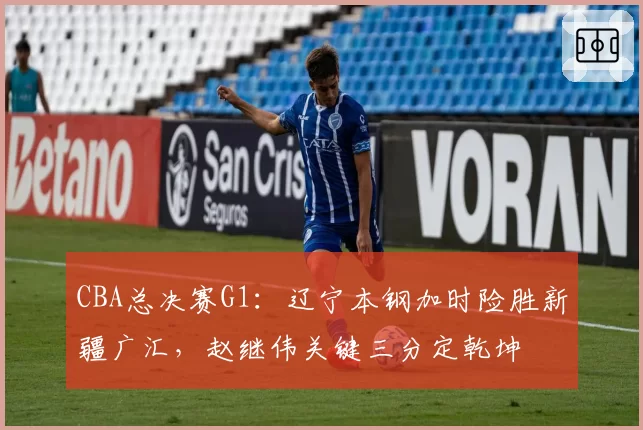 CBA总决赛G1:辽宁本钢加时险胜新疆广汇,赵继伟关键三分定乾坤