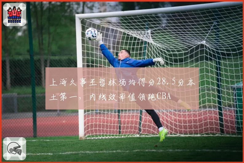 上海久事王哲林场均得分28.5分本土第一,内线效率值领跑CBA