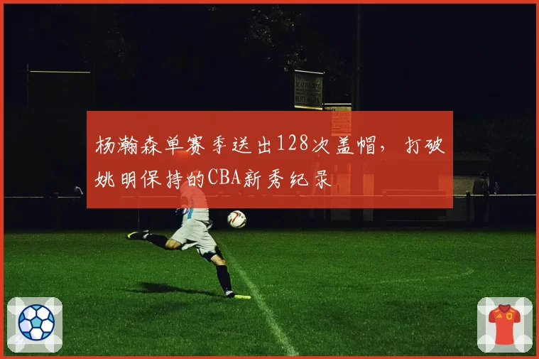 杨瀚森单赛季送出128次盖帽，打破姚明保持的CBA新秀纪录