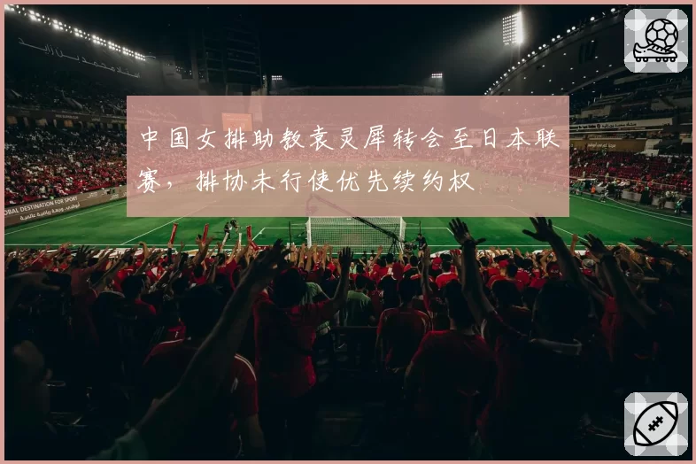 中国女排助教袁灵犀转会至日本联赛，排协未行使优先续约权