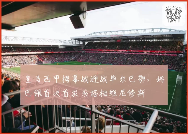 皇马西甲揭幕战迎战毕尔巴鄂，姆巴佩首次首发或搭档维尼修斯