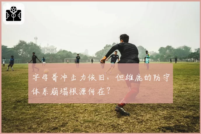 字母哥冲击力依旧，但雄鹿的防守体系崩塌根源何在？