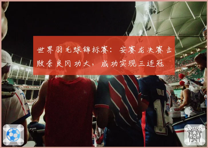 世界羽毛球锦标赛：安赛龙决赛击败奈良冈功大，成功实现三连冠