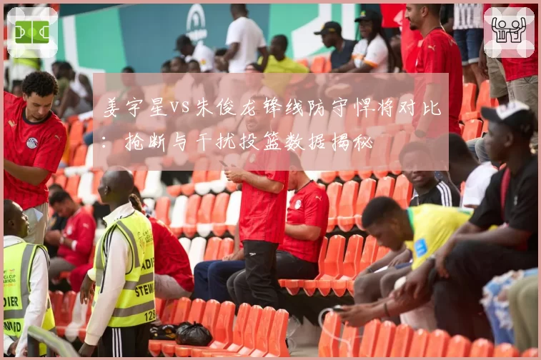 姜宇星vs朱俊龙锋线防守悍将对比：抢断与干扰投篮数据揭秘