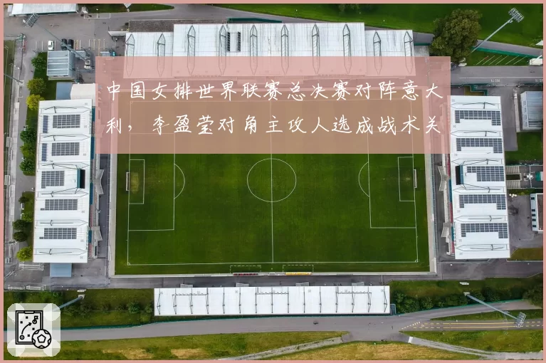 中国女排世界联赛总决赛对阵意大利,李盈莹对角主攻人选成战术关键