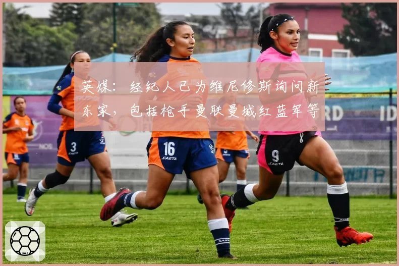 英媒：经纪人已为维尼修斯询问新东家，包括枪手曼联曼城红蓝军等