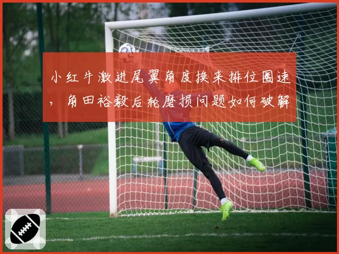 小红牛激进尾翼角度换来排位圈速,角田裕毅后轮磨损问题如何破解?