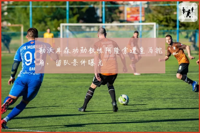 勒沃库森功勋教练阿隆索遭皇马挖角,留队条件曝光