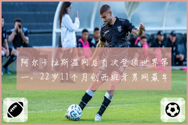 阿尔卡拉斯温网后首次登顶世界第一,22岁11个月创西班牙男网最年轻纪录